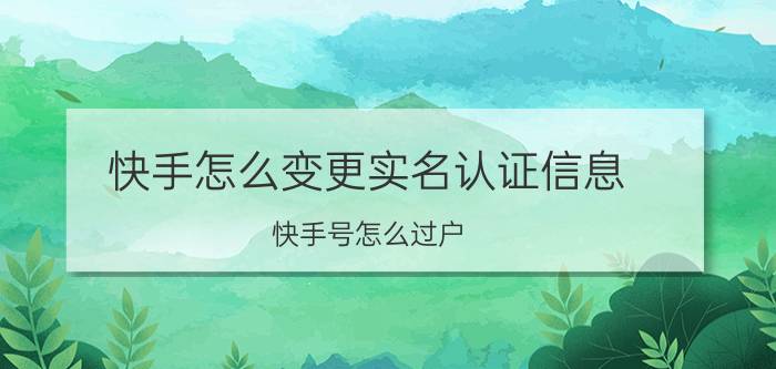 快手怎么变更实名认证信息 快手号怎么过户？